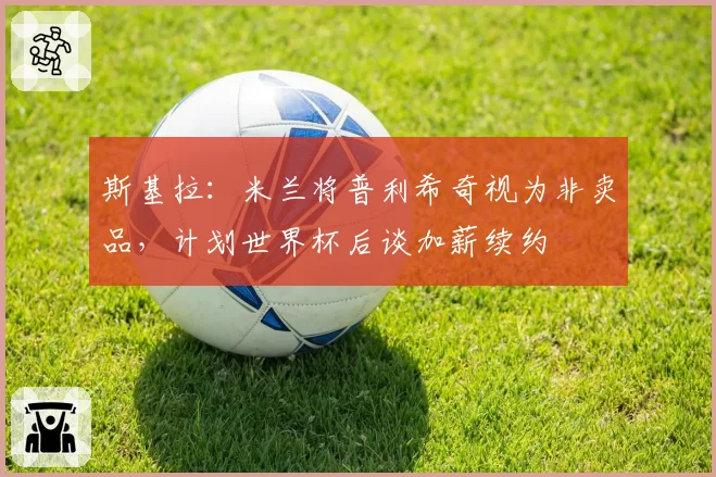 斯基拉:米兰将普利希奇视为非卖品,计划世界杯后谈加薪续约