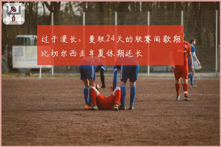 过于漫长,曼联24天的联赛间歇期比切尔西去年夏休期还长