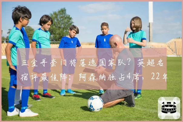 三金手套门将落选国家队？英超名宿评最佳阵：阿森纳独占4席，22年首冠功臣全上榜