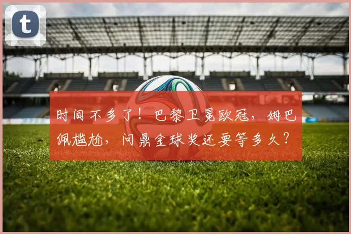 时间不多了！巴黎卫冕欧冠，姆巴佩尴尬，问鼎金球奖还要等多久？