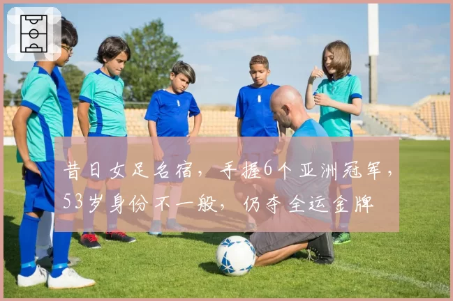 昔日女足名宿，手握6个亚洲冠军，53岁身份不一般，仍夺全运金牌