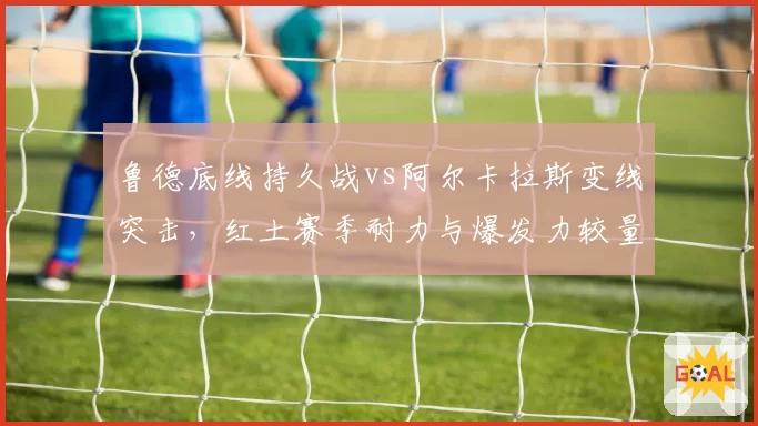鲁德底线持久战vs阿尔卡拉斯变线突击,红土赛季耐力与爆发力较量