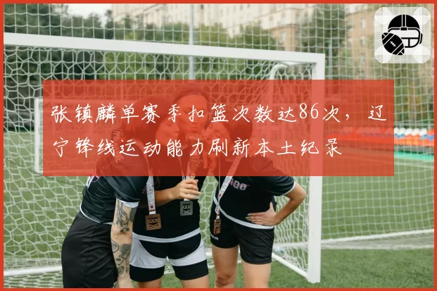 张镇麟单赛季扣篮次数达86次，辽宁锋线运动能力刷新本土纪录