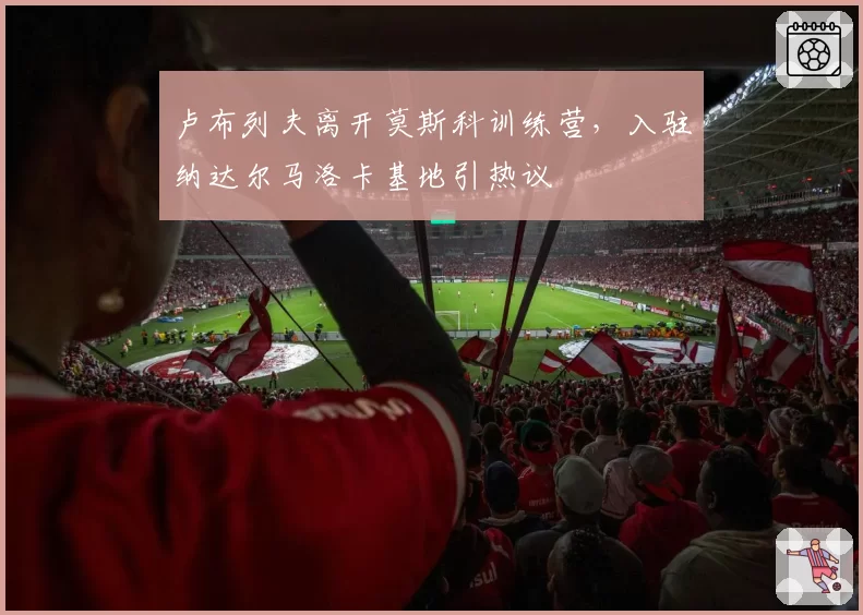 卢布列夫离开莫斯科训练营，入驻纳达尔马洛卡基地引热议