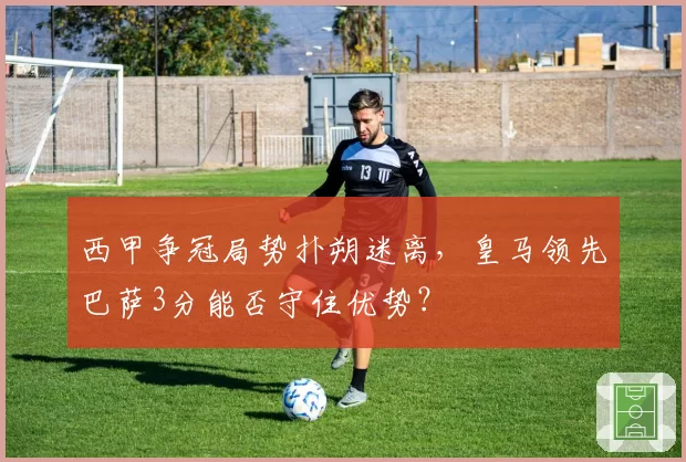 西甲争冠局势扑朔迷离,皇马领先巴萨3分能否守住优势?