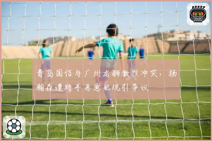 青岛国信与广州龙狮激烈冲突，杨瀚森遭对手恶意犯规引争议
