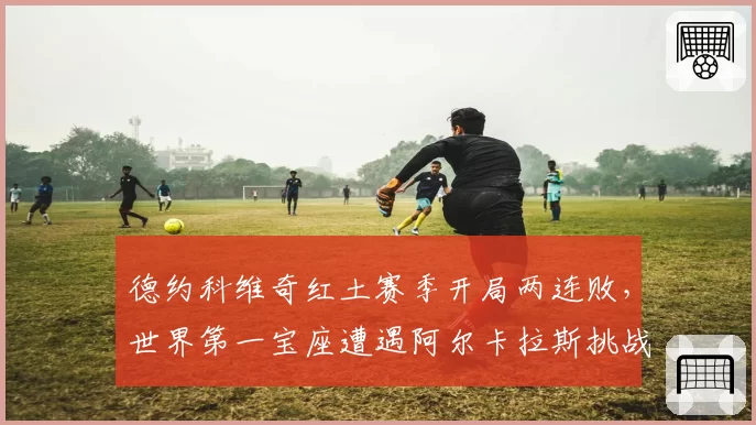 德约科维奇红土赛季开局两连败，世界第一宝座遭遇阿尔卡拉斯挑战