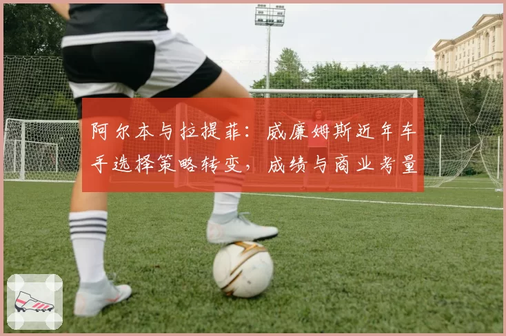 阿尔本与拉提菲:威廉姆斯近年车手选择策略转变,成绩与商业考量平衡