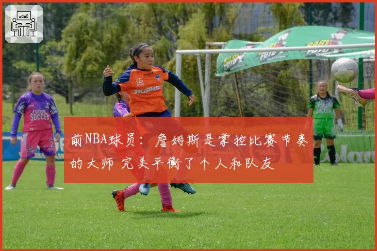 前NBA球员：詹姆斯是掌控比赛节奏的大师 完美平衡了个人和队友