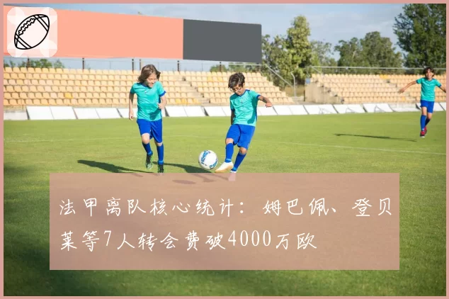 法甲离队核心统计：姆巴佩、登贝莱等7人转会费破4000万欧