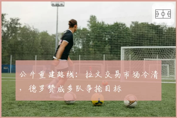 公牛重建路线:拉文交易市场冷清,德罗赞成多队争抢目标