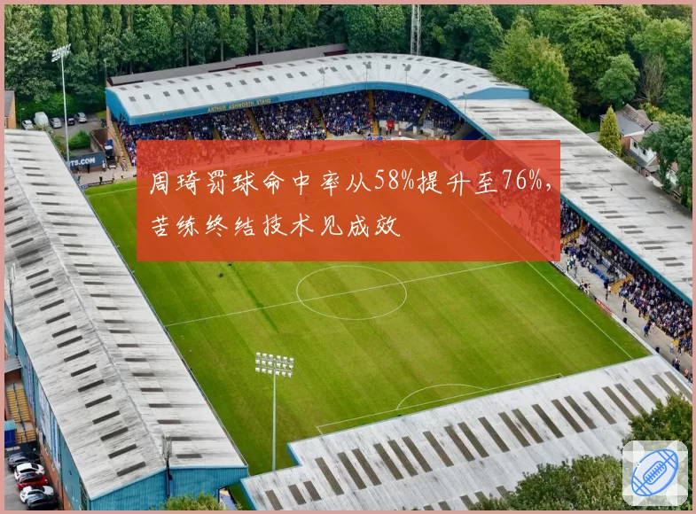 周琦罚球命中率从58%提升至76%，苦练终结技术见成效