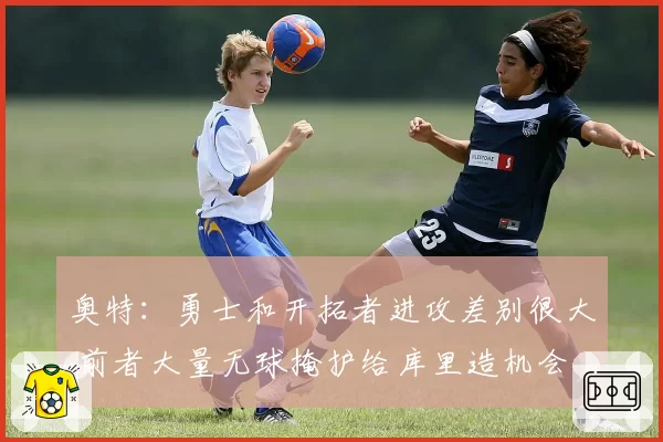 奥特：勇士和开拓者进攻差别很大 前者大量无球掩护给库里造机会