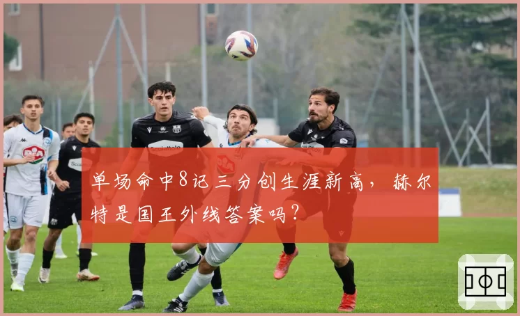 单场命中8记三分创生涯新高，赫尔特是国王外线答案吗？