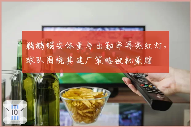 鹈鹕锡安体重与出勤率再亮红灯，球队围绕其建厂策略被批豪赌