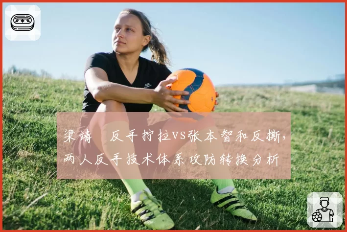梁靖崑反手拧拉vs张本智和反撕，两人反手技术体系攻防转换分析