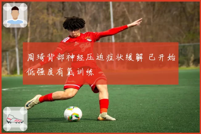 周琦背部神经压迫症状缓解 已开始低强度有氧训练