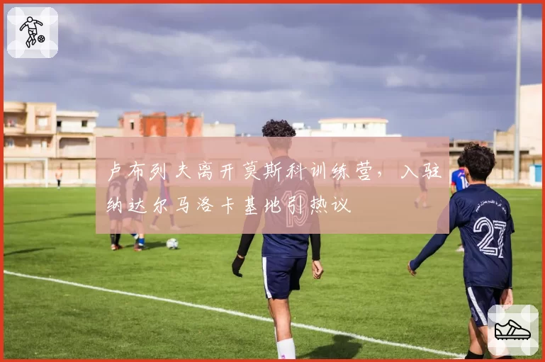 卢布列夫离开莫斯科训练营,入驻纳达尔马洛卡基地引热议