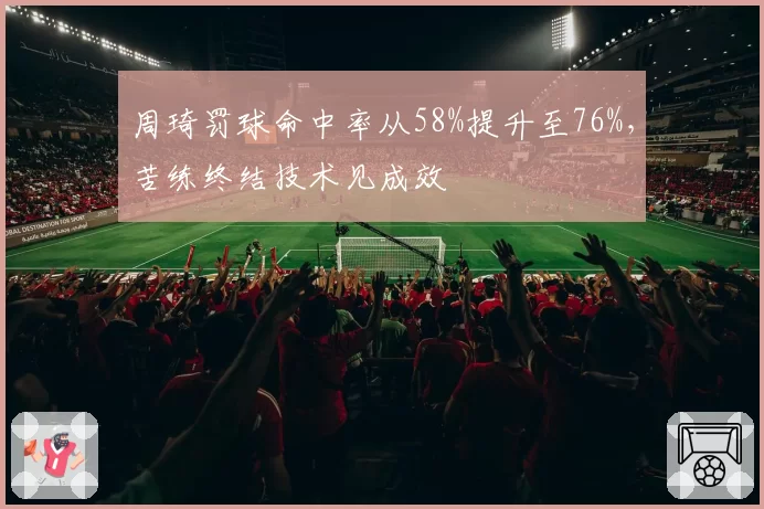 周琦罚球命中率从58%提升至76%，苦练终结技术见成效