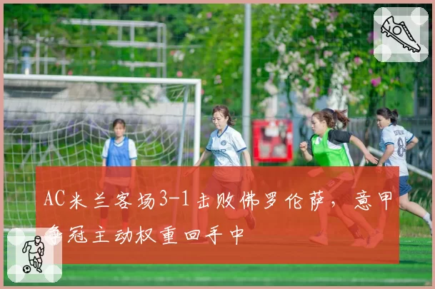 AC米兰客场3-1击败佛罗伦萨，意甲争冠主动权重回手中