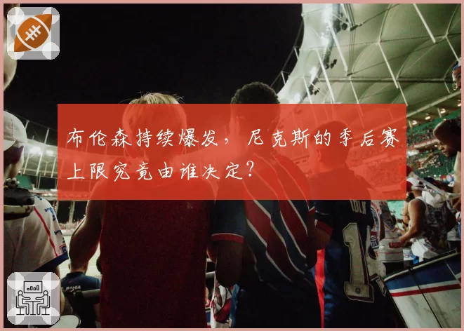 布伦森持续爆发,尼克斯的季后赛上限究竟由谁决定?