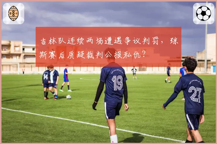 吉林队连续两场遭遇争议判罚，琼斯赛后质疑裁判公报私仇？