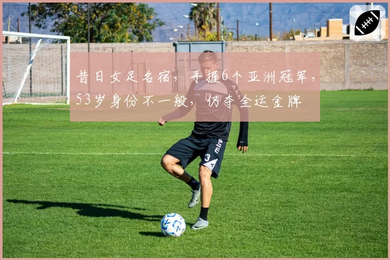 昔日女足名宿，手握6个亚洲冠军，53岁身份不一般，仍夺全运金牌