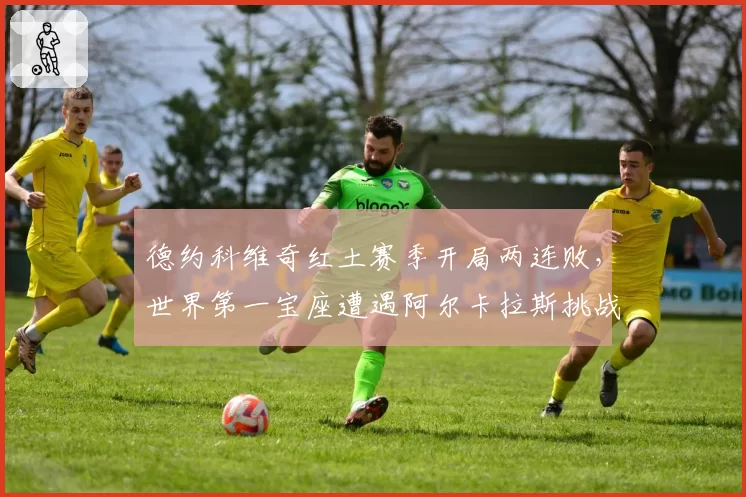 德约科维奇红土赛季开局两连败，世界第一宝座遭遇阿尔卡拉斯挑战