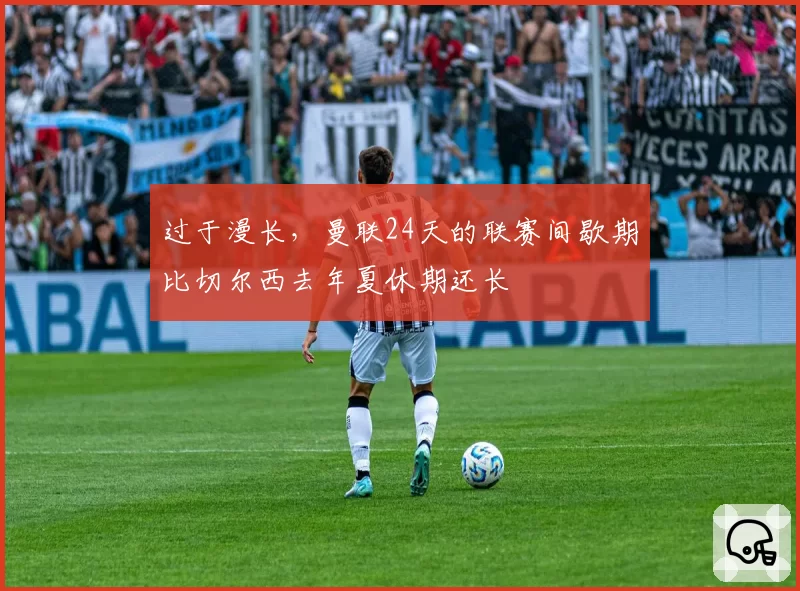 过于漫长,曼联24天的联赛间歇期比切尔西去年夏休期还长