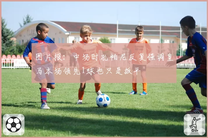 图片报:中场时孔帕尼反复强调皇马本场领先1球也只是扳平