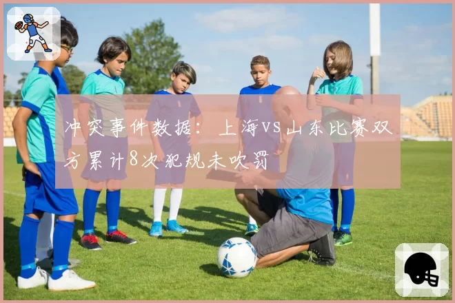 冲突事件数据:上海vs山东比赛双方累计8次犯规未吹罚