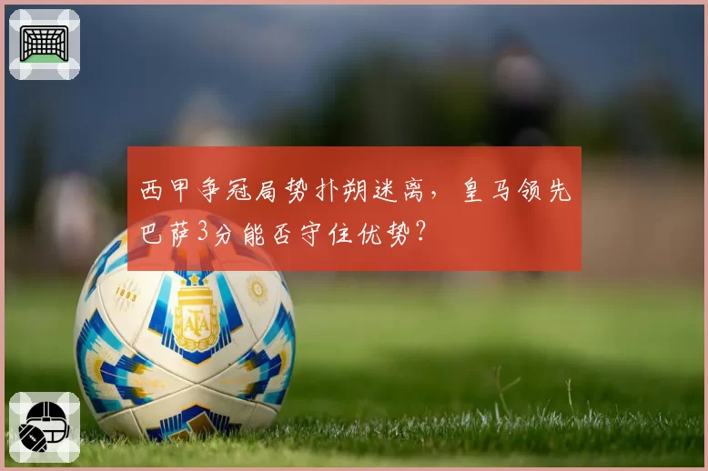 西甲争冠局势扑朔迷离，皇马领先巴萨3分能否守住优势？