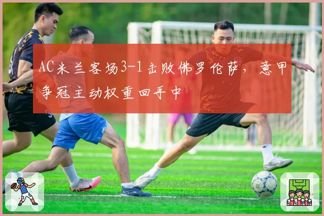AC米兰客场3-1击败佛罗伦萨，意甲争冠主动权重回手中