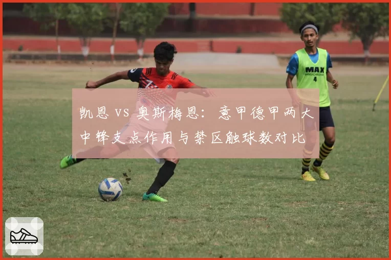 凯恩 vs 奥斯梅恩:意甲德甲两大中锋支点作用与禁区触球数对比