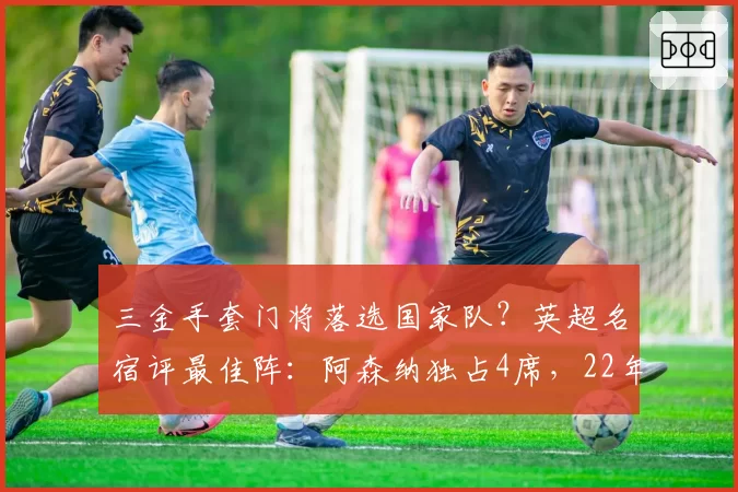 三金手套门将落选国家队？英超名宿评最佳阵：阿森纳独占4席，22年首冠功臣全上榜
