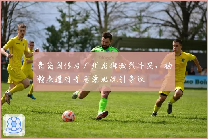 青岛国信与广州龙狮激烈冲突，杨瀚森遭对手恶意犯规引争议